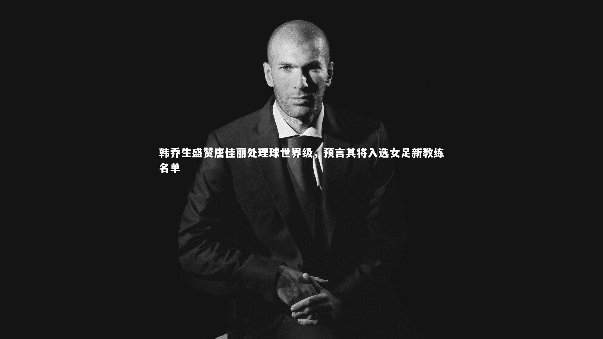 韩乔生盛赞唐佳丽处理球世界级，预言其将入选女足新教练名单
